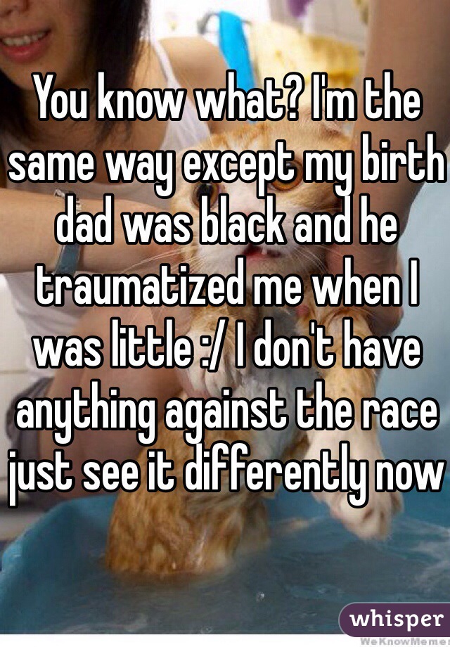 You know what? I'm the same way except my birth dad was black and he traumatized me when I was little :/ I don't have anything against the race just see it differently now