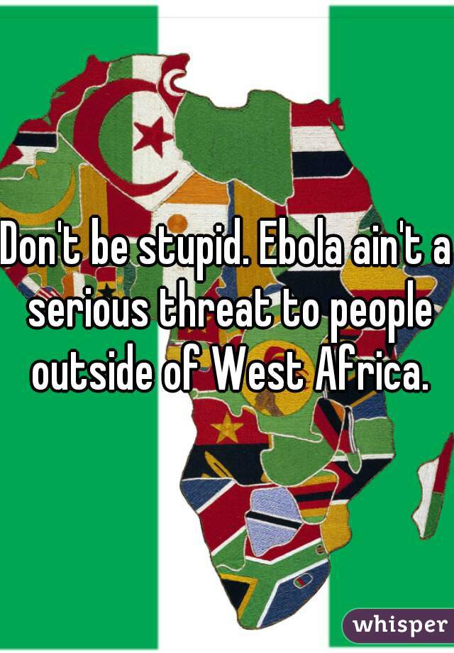 Don't be stupid. Ebola ain't a serious threat to people outside of West Africa.