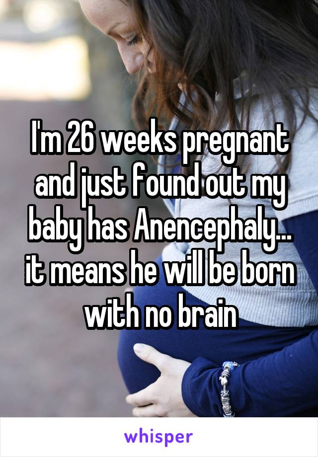 I'm 26 weeks pregnant and just found out my baby has Anencephaly... it means he will be born with no brain