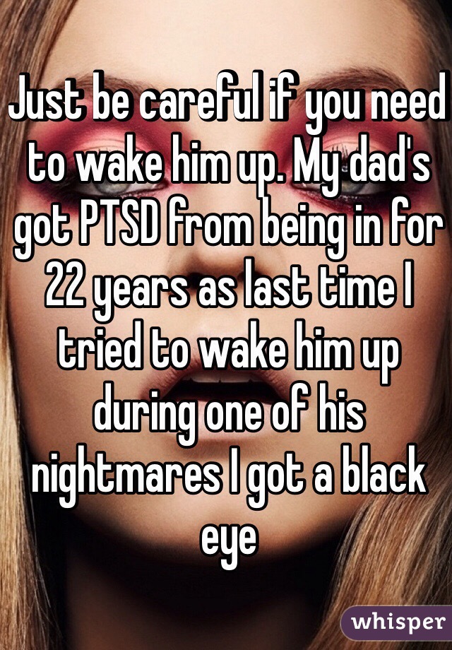 Just be careful if you need to wake him up. My dad's got PTSD from being in for 22 years as last time I tried to wake him up during one of his nightmares I got a black eye
