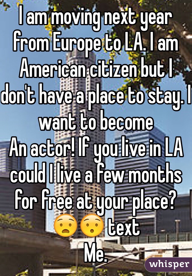 I am moving next year from Europe to LA. I am American citizen but I don't have a place to stay. I want to become
An actor! If you live in LA could I live a few months for free at your place? 😧😯 text 
Me.