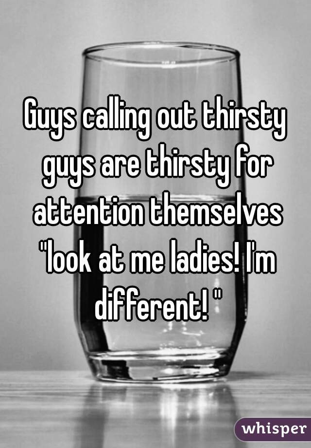 Guys calling out thirsty guys are thirsty for attention themselves "look at me ladies! I'm different! "
