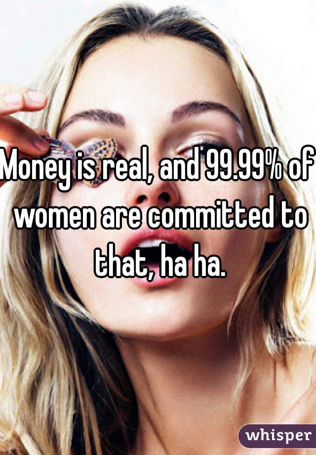Money is real, and 99.99% of women are committed to that, ha ha.