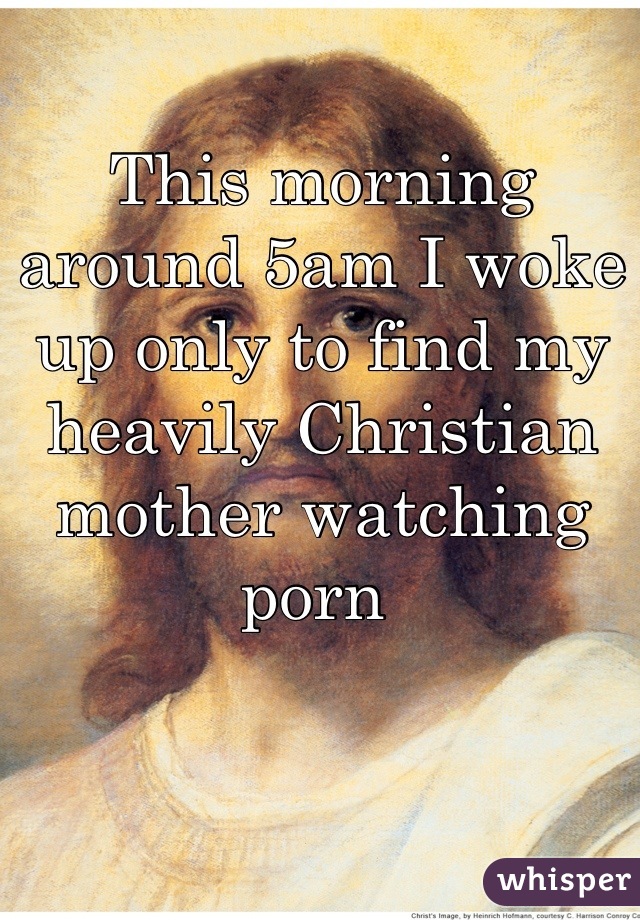 This morning around 5am I woke up only to find my heavily Christian mother watching porn 