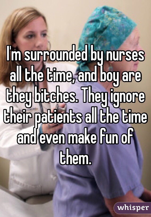 I'm surrounded by nurses all the time, and boy are they bitches. They ignore their patients all the time and even make fun of them. 