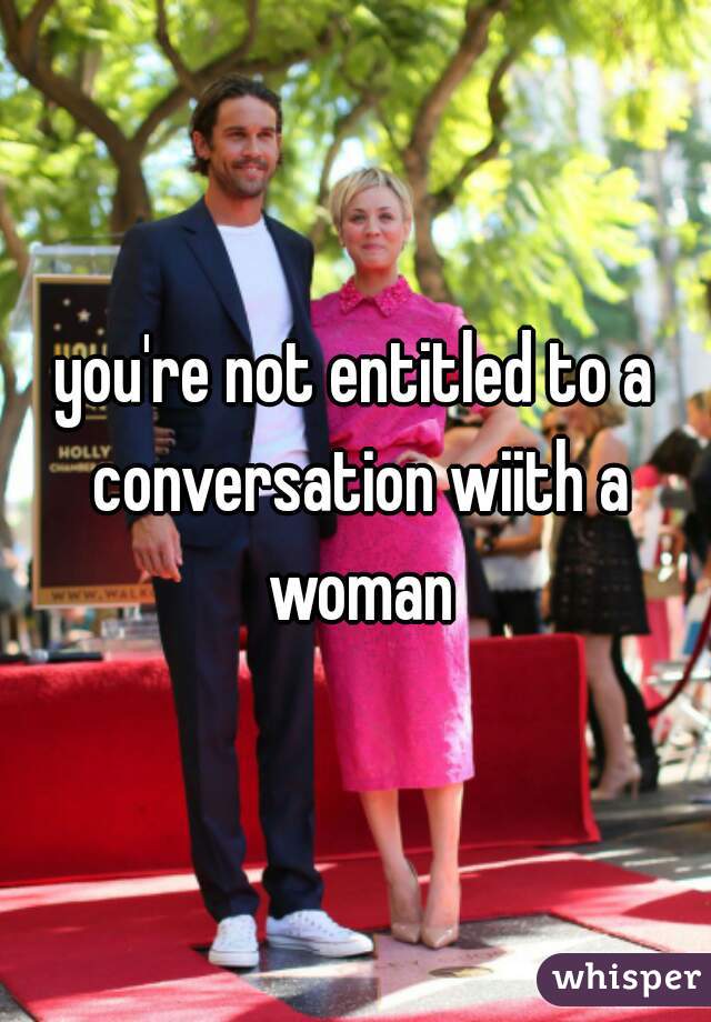 you're not entitled to a conversation wiith a woman