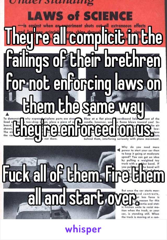 They're all complicit in the failings of their brethren for not enforcing laws on them the same way they're enforced on us. 

Fuck all of them. Fire them all and start over. 