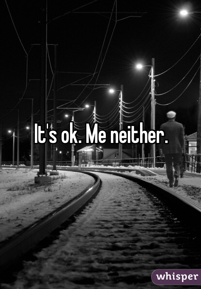 It's ok. Me neither.