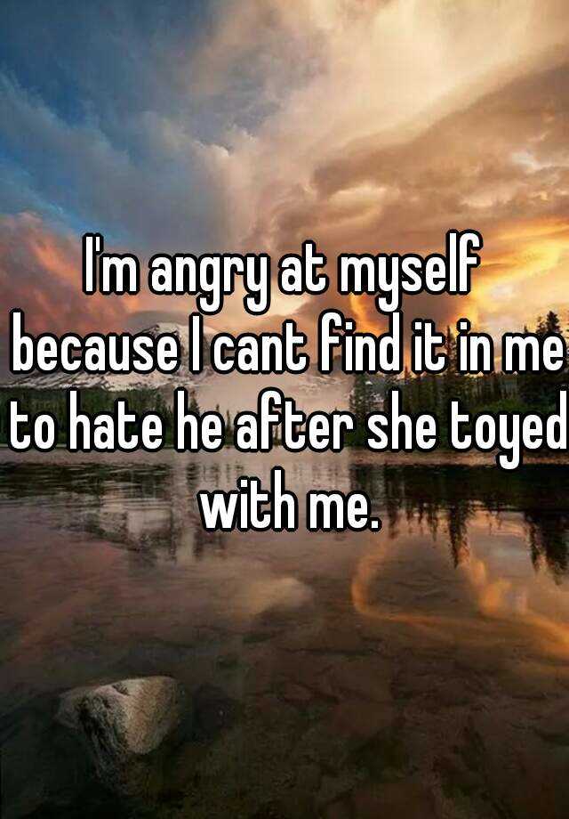 i-m-angry-at-myself-because-i-cant-find-it-in-me-to-hate-he-after-she