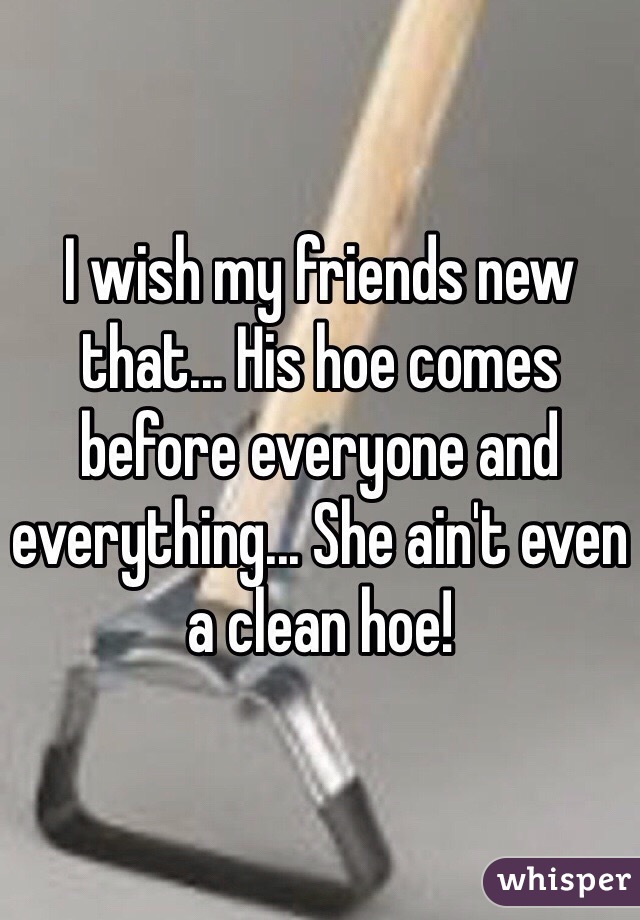 I wish my friends new that... His hoe comes before everyone and everything... She ain't even a clean hoe!