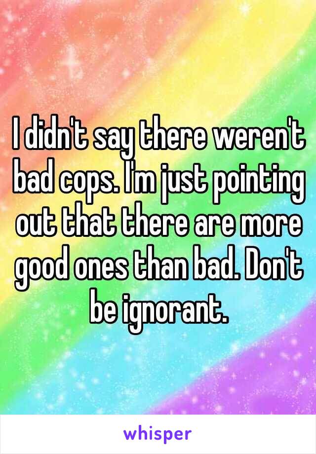 I didn't say there weren't bad cops. I'm just pointing out that there are more good ones than bad. Don't be ignorant. 