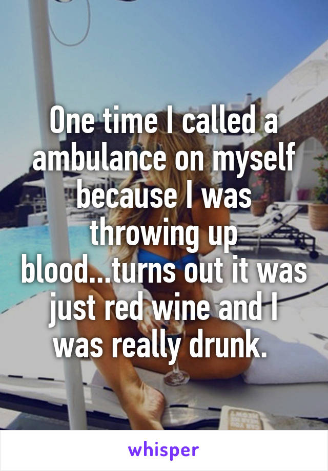 One time I called a ambulance on myself because I was throwing up blood...turns out it was just red wine and I was really drunk. 