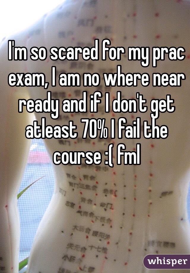 I'm so scared for my prac exam, I am no where near ready and if I don't get atleast 70% I fail the course :( fml 