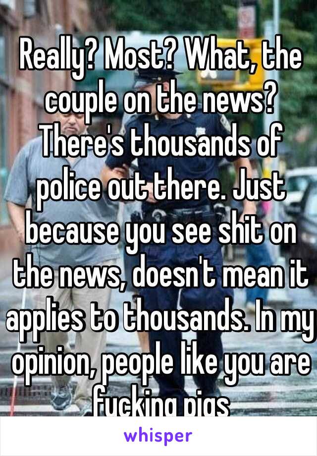 Really? Most? What, the couple on the news? There's thousands of police out there. Just because you see shit on the news, doesn't mean it applies to thousands. In my opinion, people like you are fucking pigs