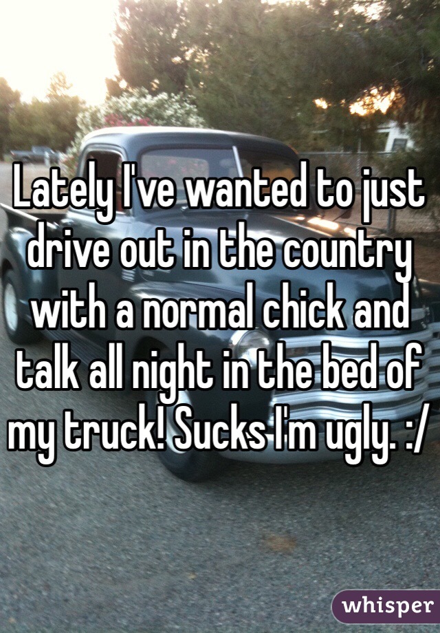 Lately I've wanted to just drive out in the country with a normal chick and talk all night in the bed of my truck! Sucks I'm ugly. :/