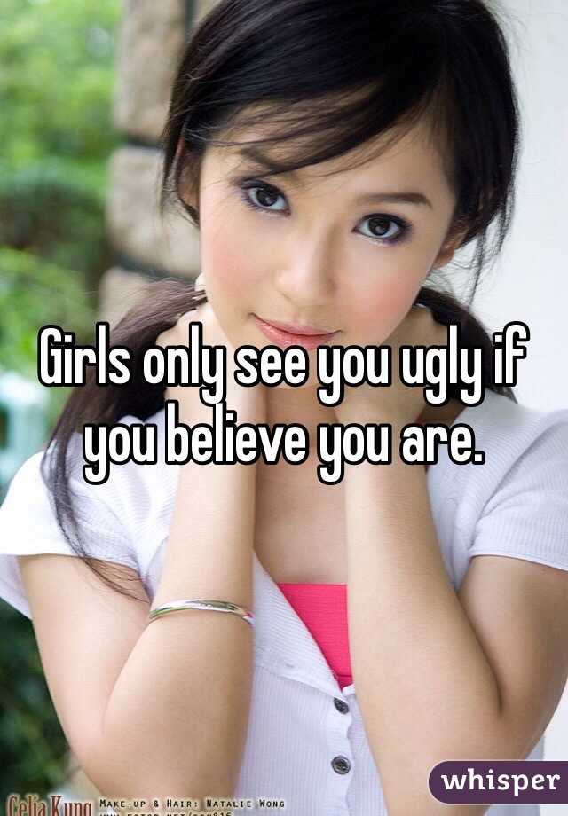 Girls only see you ugly if you believe you are. 