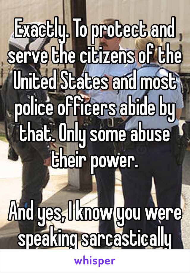 Exactly. To protect and serve the citizens of the United States and most police officers abide by that. Only some abuse their power.

And yes, I know you were speaking sarcastically
