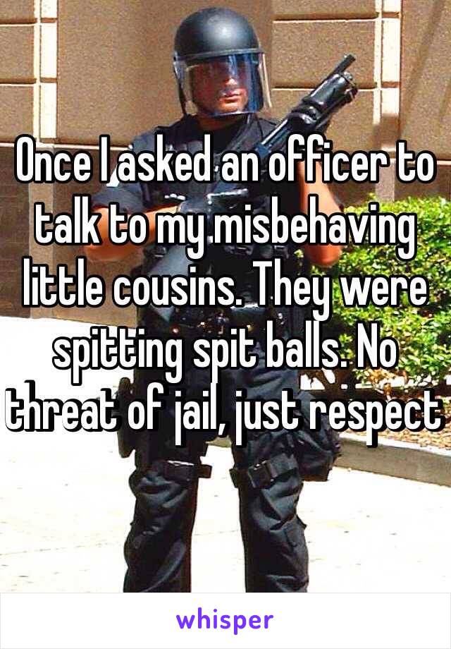 Once I asked an officer to talk to my misbehaving little cousins. They were spitting spit balls. No threat of jail, just respect 