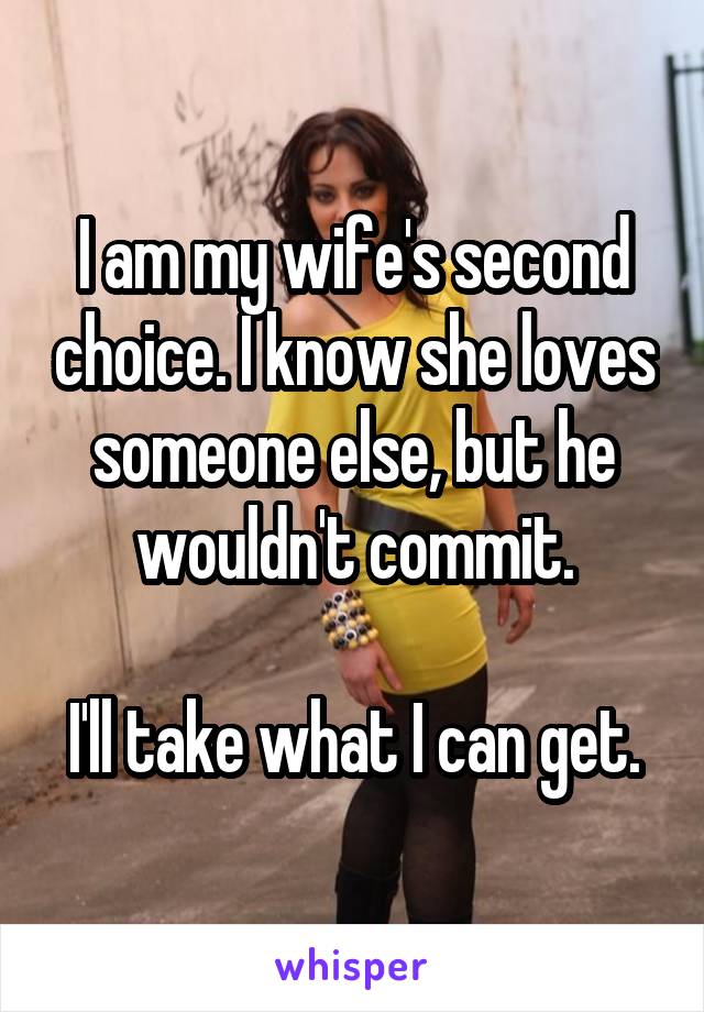 I am my wife's second choice. I know she loves someone else, but he wouldn't commit.

I'll take what I can get.