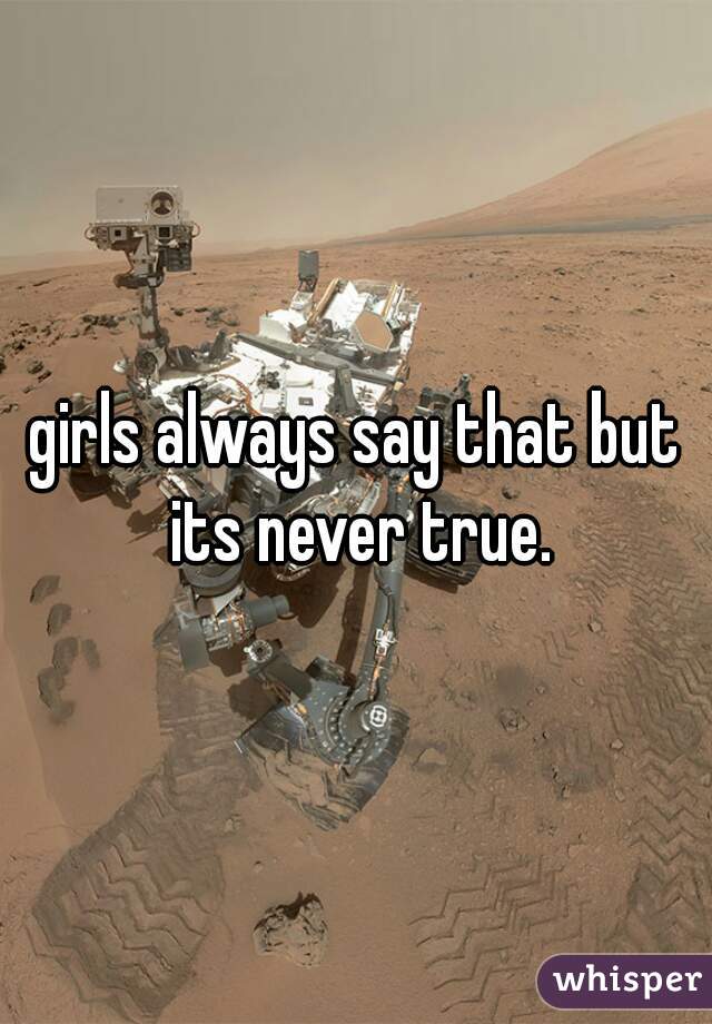 girls always say that but its never true.