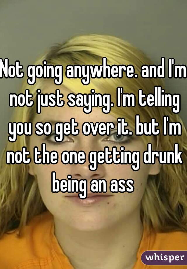 Not going anywhere. and I'm not just saying. I'm telling you so get over it. but I'm not the one getting drunk being an ass 