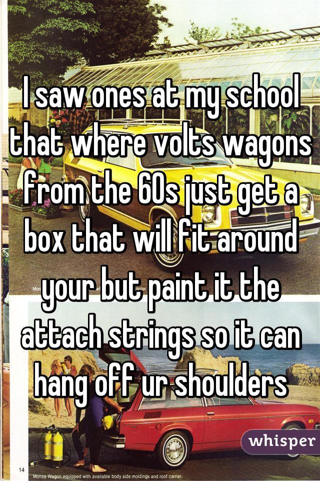 I saw ones at my school that where volts wagons from the 60s just get a box that will fit around your but paint it the attach strings so it can hang off ur shoulders
