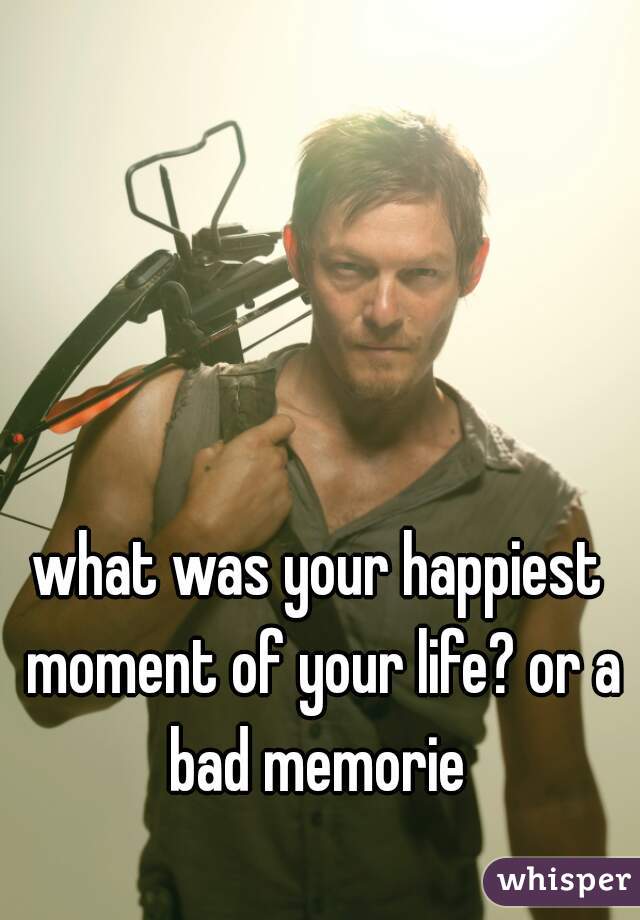 what was your happiest moment of your life? or a bad memorie 
