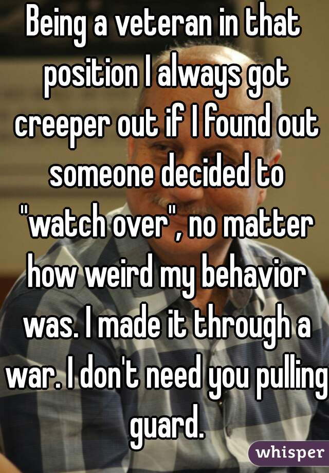 Being a veteran in that position I always got creeper out if I found out someone decided to "watch over", no matter how weird my behavior was. I made it through a war. I don't need you pulling guard.