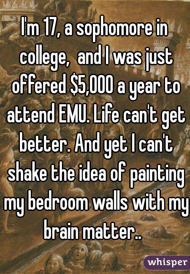 I'm 17, a sophomore in college,  and I was just offered $5,000 a year to attend EMU. Life can't get better. And yet I can't shake the idea of painting my bedroom walls with my brain matter..  
