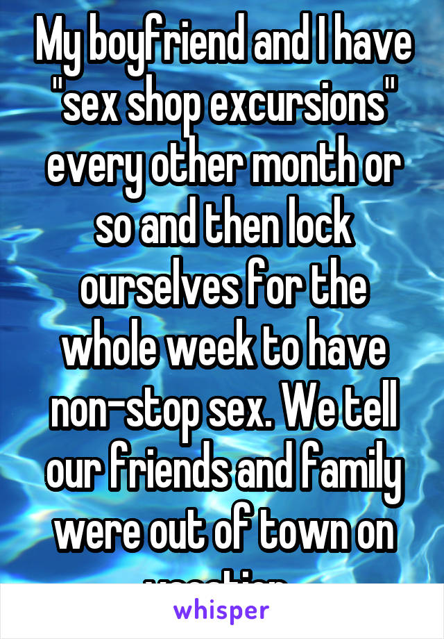 My boyfriend and I have "sex shop excursions" every other month or so and then lock ourselves for the whole week to have non-stop sex. We tell our friends and family were out of town on vacation. 