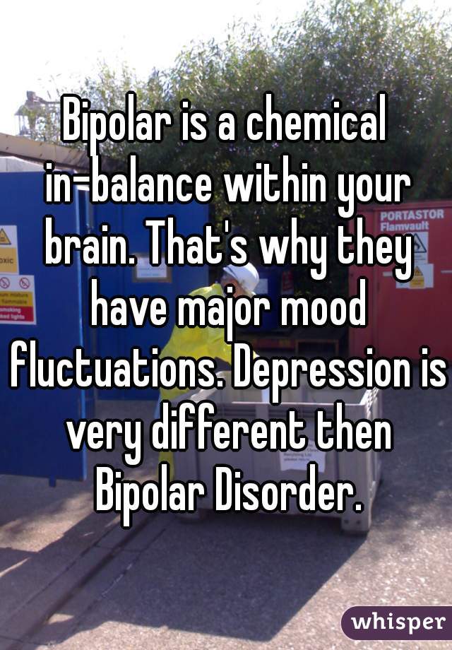 Bipolar is a chemical in-balance within your brain. That's why they have major mood fluctuations. Depression is very different then Bipolar Disorder.