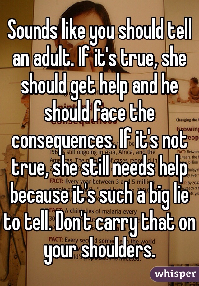 Sounds like you should tell an adult. If it's true, she should get help and he should face the consequences. If it's not true, she still needs help because it's such a big lie to tell. Don't carry that on your shoulders.