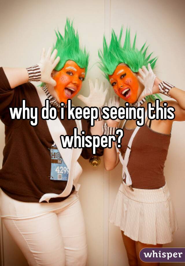 why do i keep seeing this whisper? 