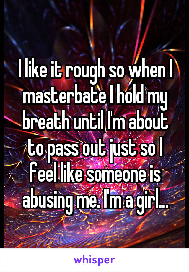 I like it rough so when I masterbate I hold my breath until I'm about to pass out just so I feel like someone is abusing me. I'm a girl...