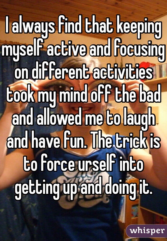 I always find that keeping myself active and focusing on different activities took my mind off the bad and allowed me to laugh and have fun. The trick is to force urself into getting up and doing it.