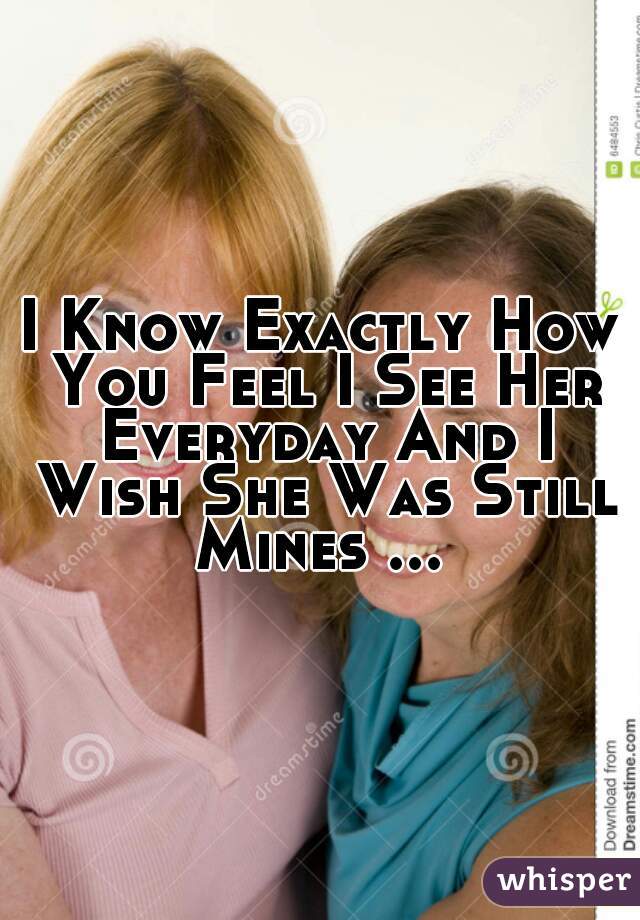 I Know Exactly How You Feel I See Her Everyday And I Wish She Was Still Mines ... 
