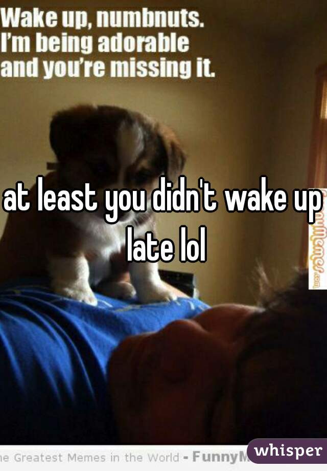 at least you didn't wake up late lol