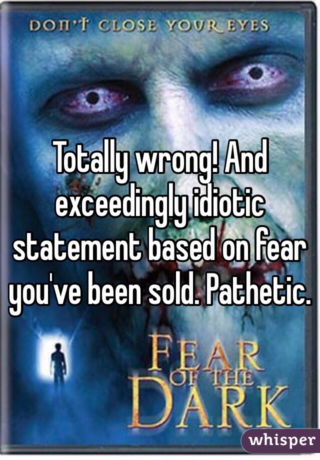 Totally wrong! And exceedingly idiotic statement based on fear you've been sold. Pathetic. 