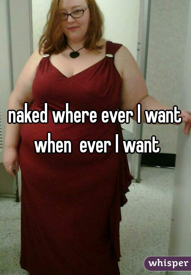 naked where ever I want when  ever I want