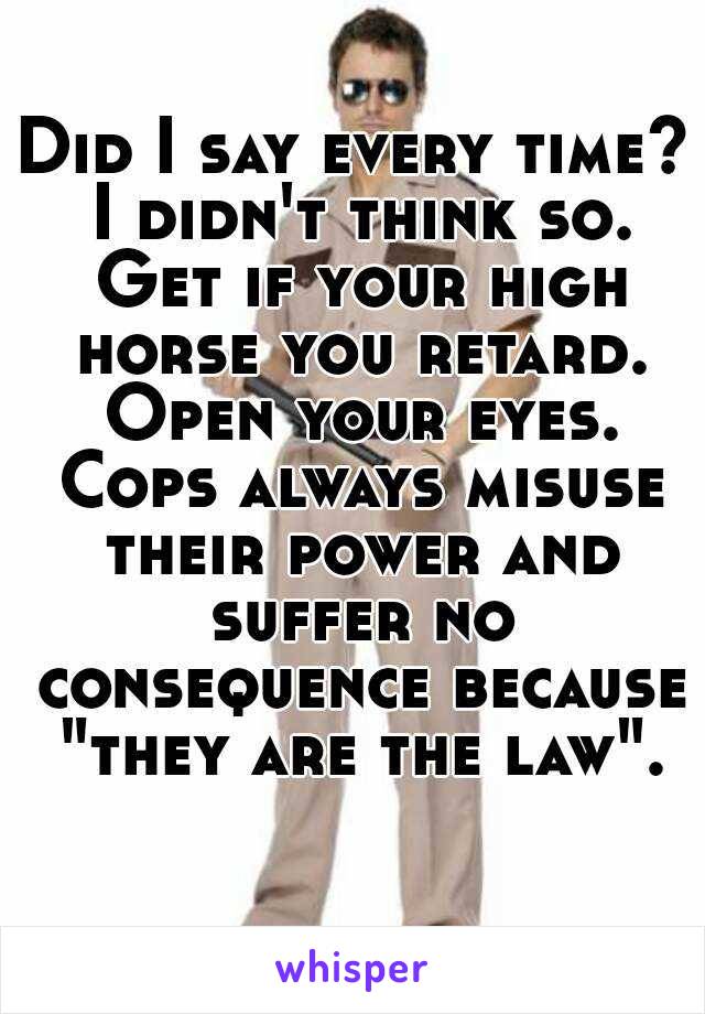 Did I say every time? I didn't think so. Get if your high horse you retard. Open your eyes. Cops always misuse their power and suffer no consequence because "they are the law".
  