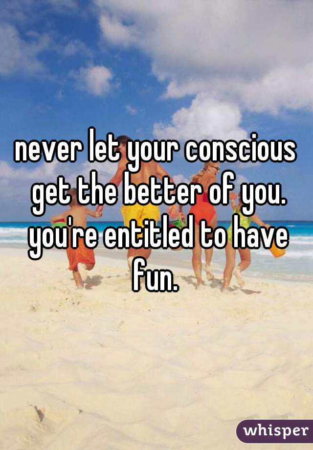 never let your conscious get the better of you. you're entitled to have fun. 