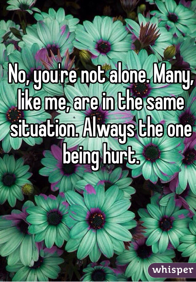 No, you're not alone. Many, like me, are in the same situation. Always the one being hurt. 