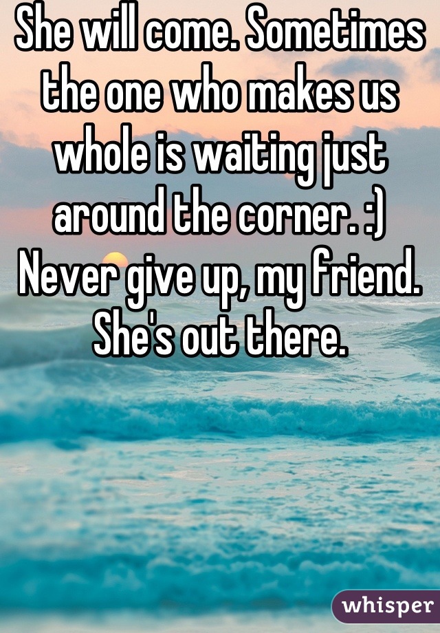 She will come. Sometimes the one who makes us whole is waiting just around the corner. :) Never give up, my friend. She's out there.