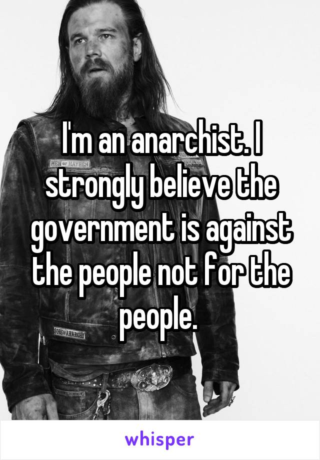 I'm an anarchist. I strongly believe the government is against the people not for the people. 