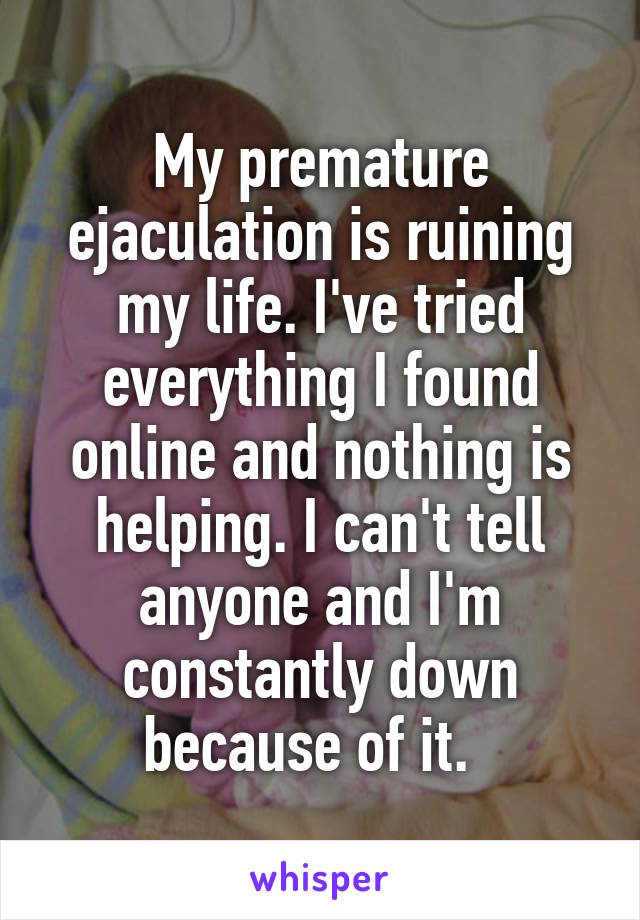 My premature ejaculation is ruining my life. I've tried everything I found online and nothing is helping. I can't tell anyone and I'm constantly down because of it.  