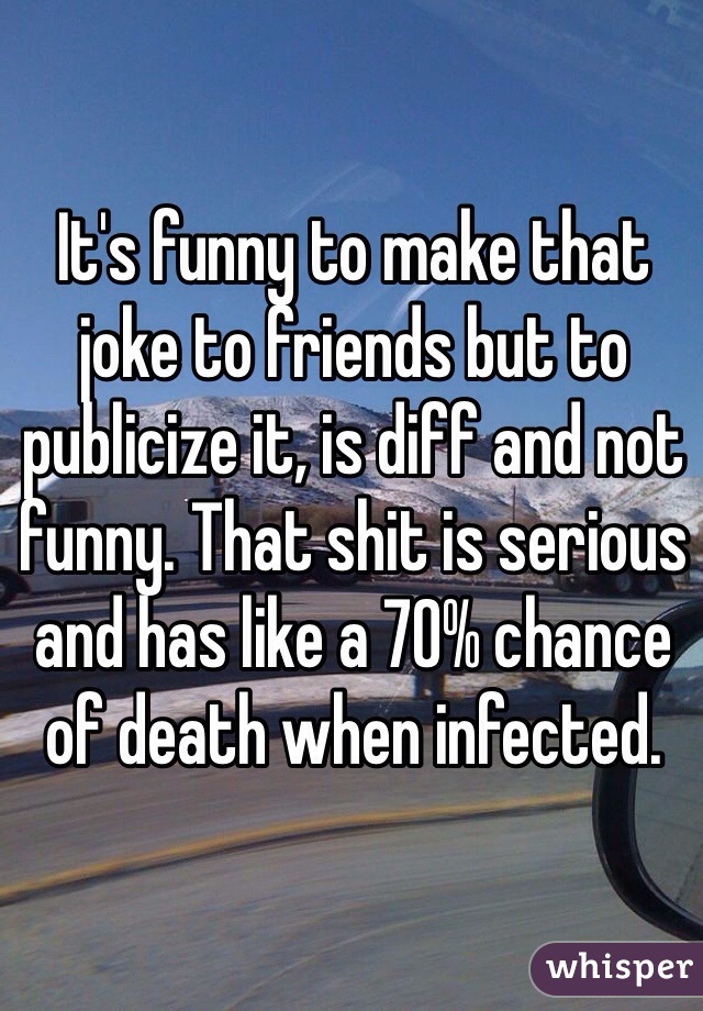It's funny to make that joke to friends but to publicize it, is diff and not funny. That shit is serious and has like a 70% chance of death when infected. 