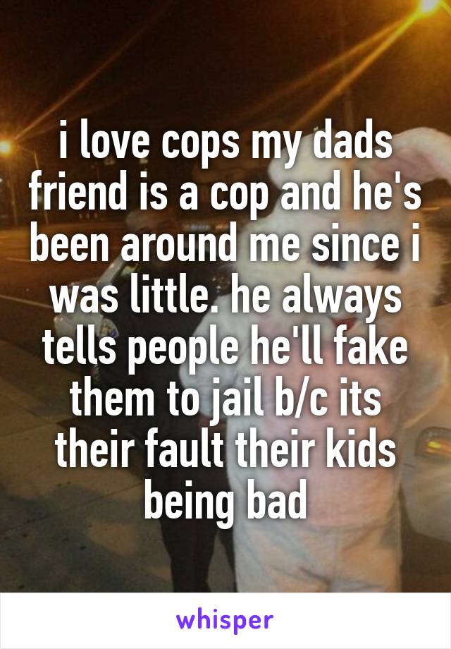 i love cops my dads friend is a cop and he's been around me since i was little. he always tells people he'll fake them to jail b/c its their fault their kids being bad