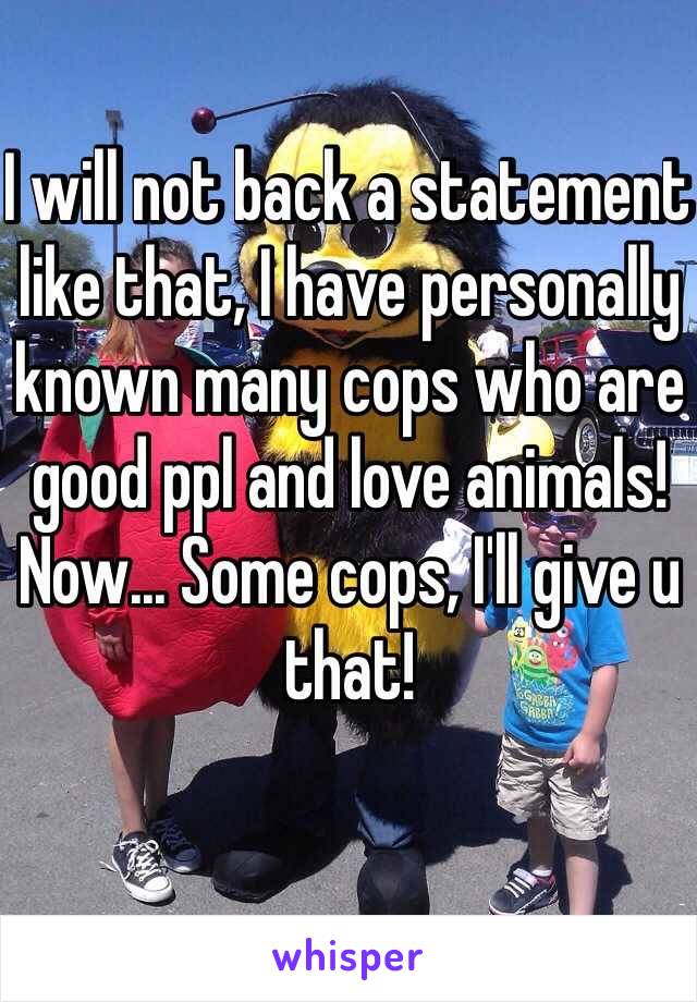 I will not back a statement like that, I have personally known many cops who are good ppl and love animals! Now... Some cops, I'll give u that!