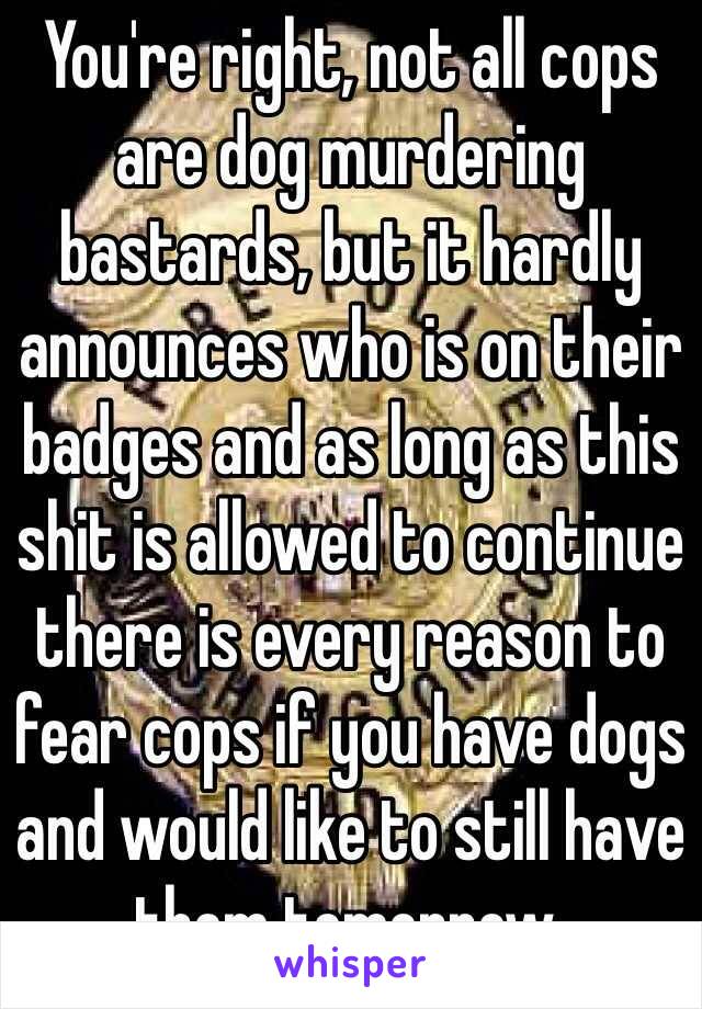 You're right, not all cops are dog murdering bastards, but it hardly announces who is on their badges and as long as this shit is allowed to continue there is every reason to fear cops if you have dogs and would like to still have them tomorrow.