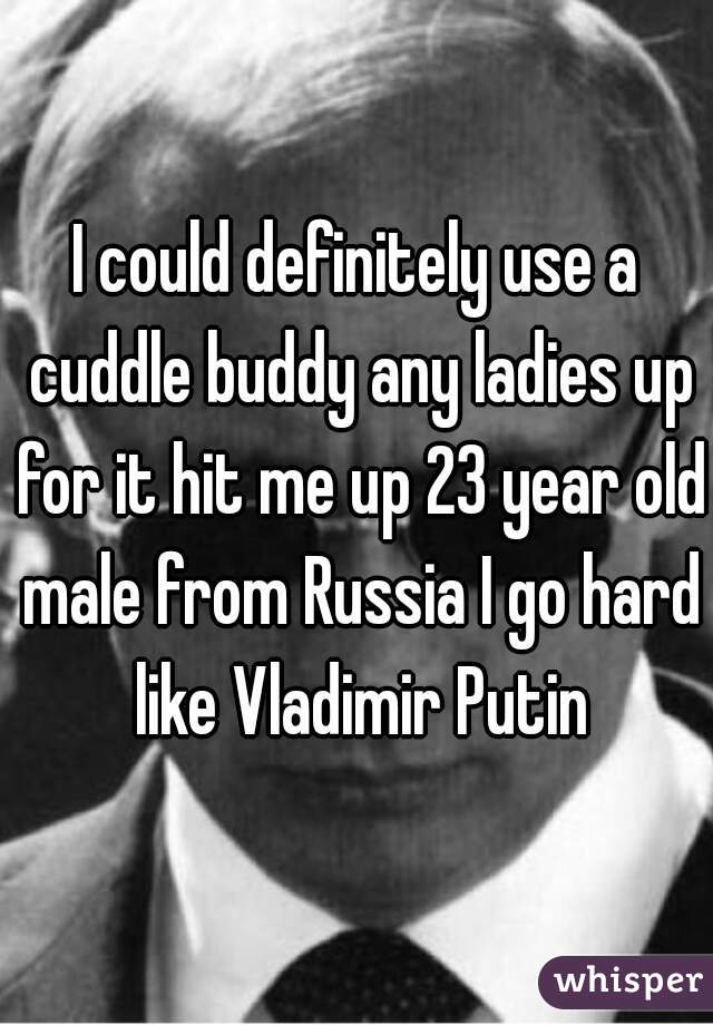 I could definitely use a cuddle buddy any ladies up for it hit me up 23 year old male from Russia I go hard like Vladimir Putin